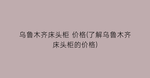 乌鲁木齐床头柜 价格(了解乌鲁木齐床头柜的价格)